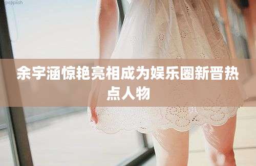余宇涵惊艳亮相成为娱乐圈新晋热点人物