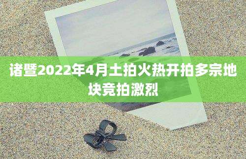 诸暨2022年4月土拍火热开拍多宗地块竞拍激烈