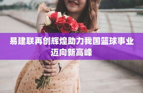 易建联再创辉煌助力我国篮球事业迈向新高峰