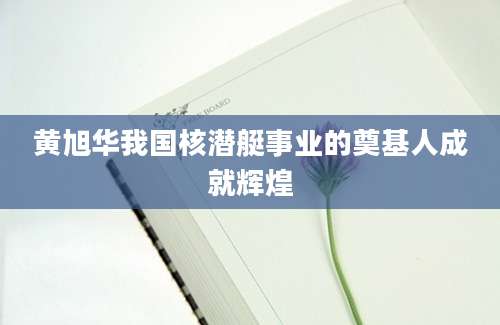 黄旭华我国核潜艇事业的奠基人成就辉煌
