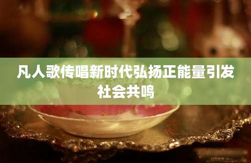 凡人歌传唱新时代弘扬正能量引发社会共鸣