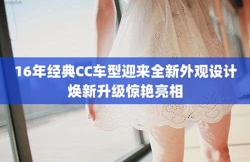 16年经典CC车型迎来全新外观设计焕新升级惊艳亮相