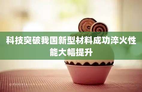 科技突破我国新型材料成功淬火性能大幅提升