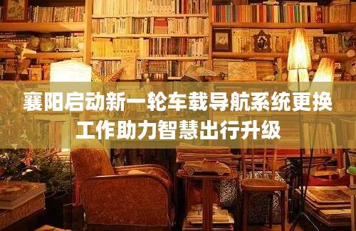 襄阳启动新一轮车载导航系统更换工作助力智慧出行升级