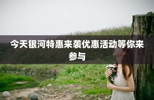 今天银河特惠来袭优惠活动等你来参与