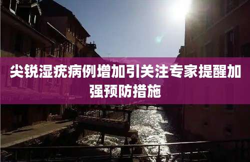 尖锐湿疣病例增加引关注专家提醒加强预防措施
