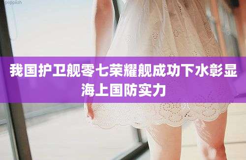 我国护卫舰零七荣耀舰成功下水彰显海上国防实力