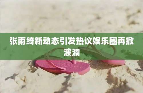 张雨绮新动态引发热议娱乐圈再掀波澜