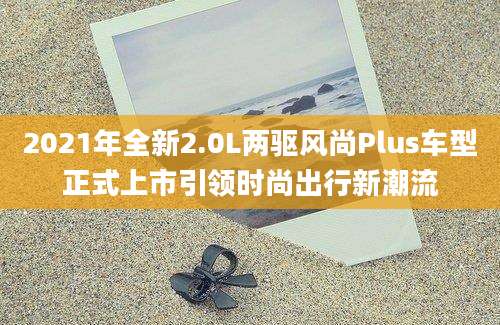 2021年全新2.0L两驱风尚Plus车型正式上市引领时尚出行新潮流