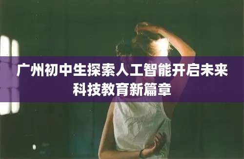 广州初中生探索人工智能开启未来科技教育新篇章