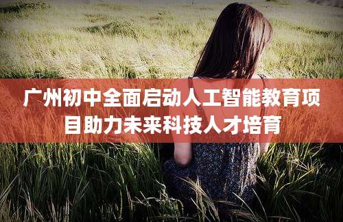 广州初中全面启动人工智能教育项目助力未来科技人才培育