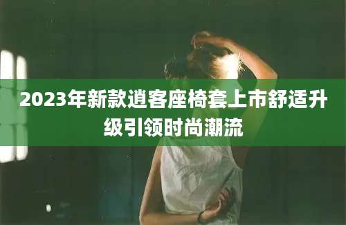 2023年新款逍客座椅套上市舒适升级引领时尚潮流