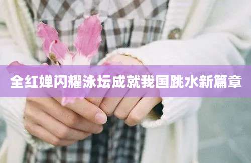 全红婵闪耀泳坛成就我国跳水新篇章