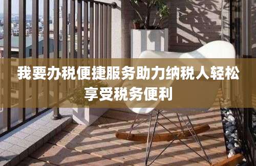我要办税便捷服务助力纳税人轻松享受税务便利