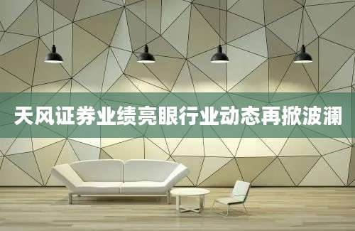 天风证券业绩亮眼行业动态再掀波澜