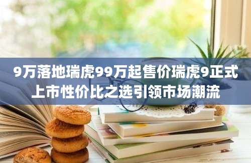 9万落地瑞虎99万起售价瑞虎9正式上市性价比之选引领市场潮流