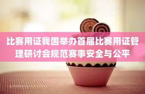 比赛用证我国举办首届比赛用证管理研讨会规范赛事安全与公平