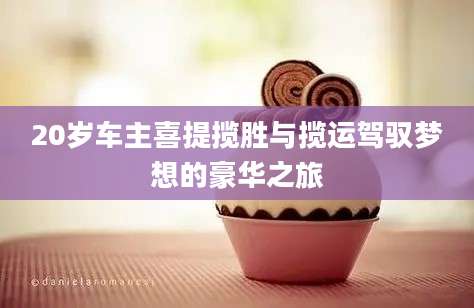 20岁车主喜提揽胜与揽运驾驭梦想的豪华之旅