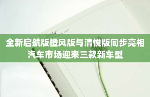 全新启航版橙风版与清悦版同步亮相汽车市场迎来三款新车型