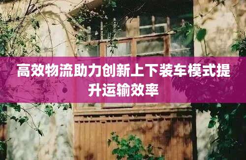 高效物流助力创新上下装车模式提升运输效率