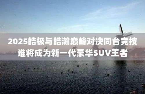 2025皓极与皓瀚巅峰对决同台竞技谁将成为新一代豪华SUV王者