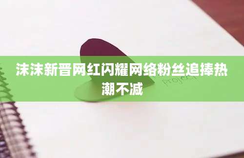 沫沫新晋网红闪耀网络粉丝追捧热潮不减