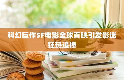 科幻巨作SF电影全球首映引发影迷狂热追捧