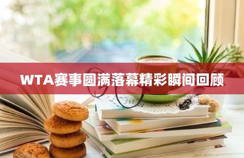 WTA赛事圆满落幕精彩瞬间回顾