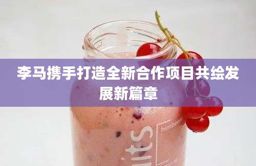 李马携手打造全新合作项目共绘发展新篇章