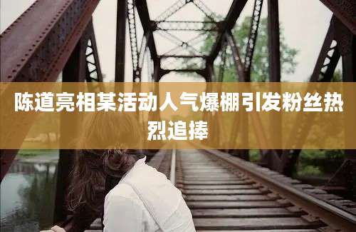 陈道亮相某活动人气爆棚引发粉丝热烈追捧