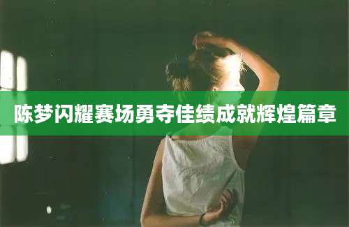 陈梦闪耀赛场勇夺佳绩成就辉煌篇章