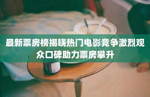 最新票房榜揭晓热门电影竞争激烈观众口碑助力票房攀升