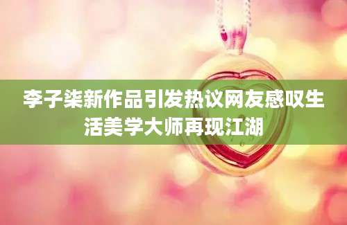 李子柒新作品引发热议网友感叹生活美学大师再现江湖