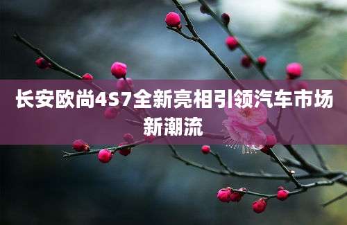 长安欧尚4S7全新亮相引领汽车市场新潮流