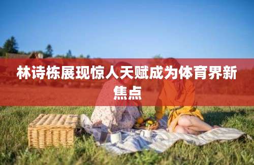 林诗栋展现惊人天赋成为体育界新焦点