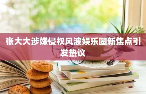张大大涉嫌侵权风波娱乐圈新焦点引发热议