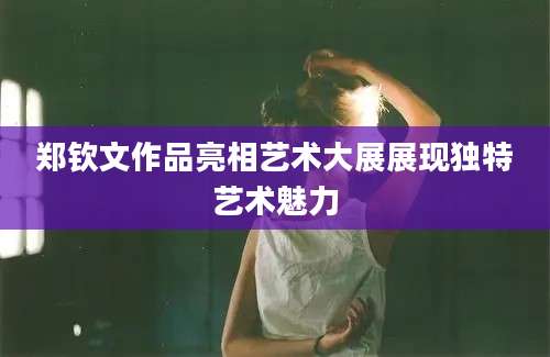 郑钦文作品亮相艺术大展展现独特艺术魅力