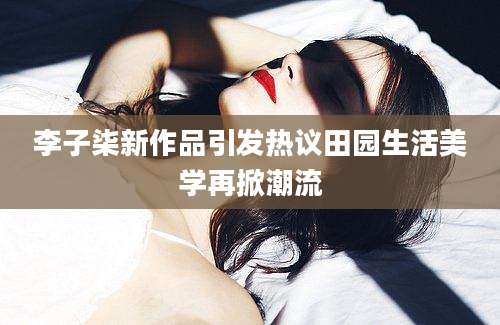 李子柒新作品引发热议田园生活美学再掀潮流