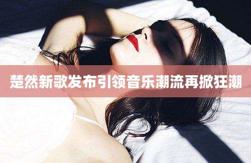 楚然新歌发布引领音乐潮流再掀狂潮