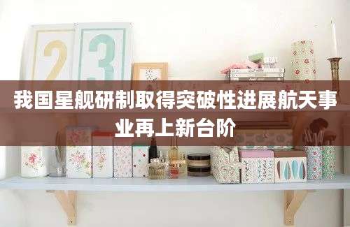 我国星舰研制取得突破性进展航天事业再上新台阶
