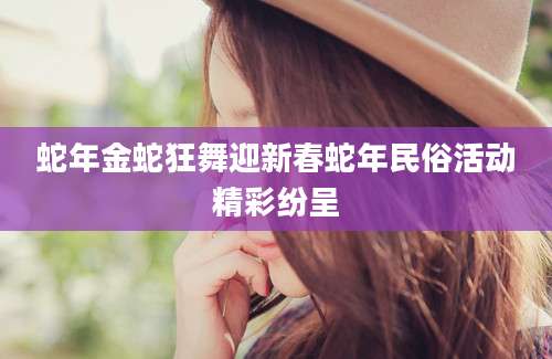 蛇年金蛇狂舞迎新春蛇年民俗活动精彩纷呈