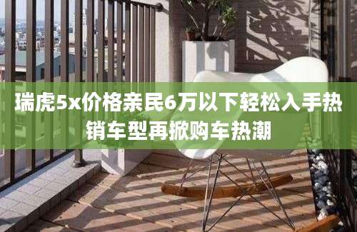瑞虎5x价格亲民6万以下轻松入手热销车型再掀购车热潮