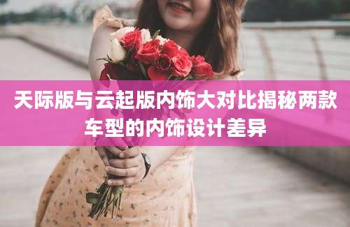天际版与云起版内饰大对比揭秘两款车型的内饰设计差异