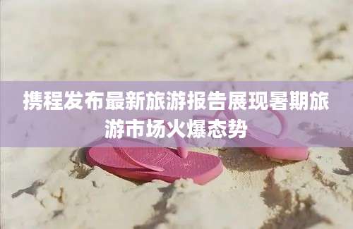 携程发布最新旅游报告展现暑期旅游市场火爆态势