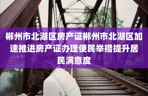 郴州市北湖区房产证郴州市北湖区加速推进房产证办理便民举措提升居民满意度