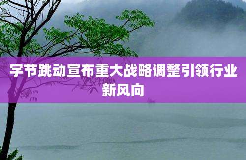 字节跳动宣布重大战略调整引领行业新风向