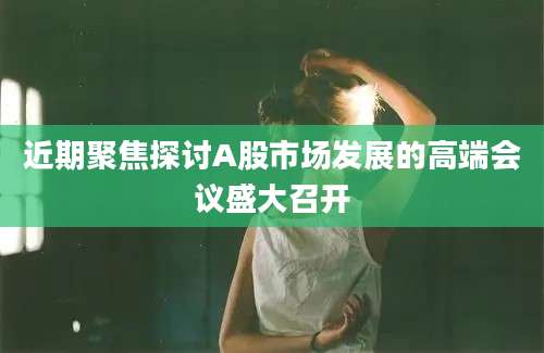 近期聚焦探讨A股市场发展的高端会议盛大召开