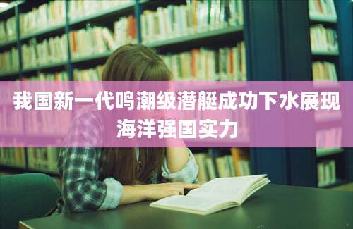 我国新一代鸣潮级潜艇成功下水展现海洋强国实力