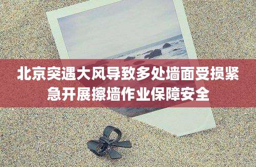 北京突遇大风导致多处墙面受损紧急开展擦墙作业保障安全