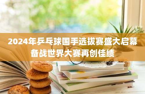 2024年乒乓球国手选拔赛盛大启幕备战世界大赛再创佳绩